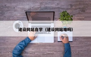 吐鲁番建设网站自学（建设网站难吗）