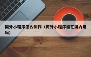 吐鲁番国外小程序怎么制作（海外小程序能在国内用吗）